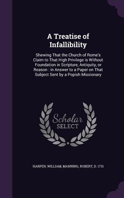 A Treatise of Infallibility: Shewing That the Church of Romes Claim to That High Privilege is Without Foundation in Scripture, Antiquity, or Reason: in Answer to a Paper on That Subject Sent by a Popish Missionary