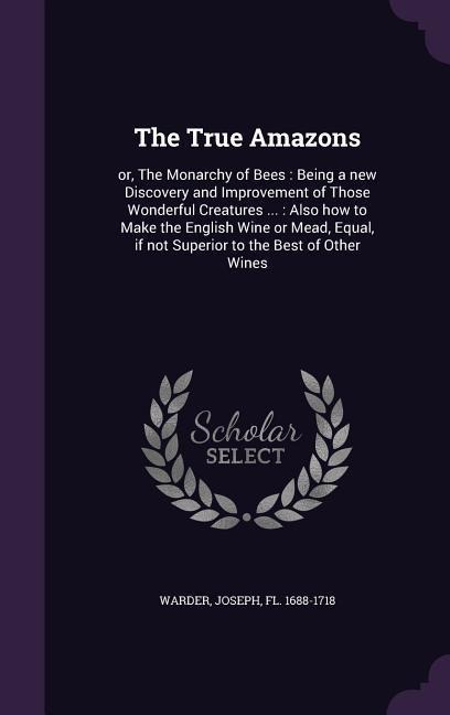 The True Amazons: or, The Monarchy of Bees: Being a new Discovery and Improvement of Those Wonderful Creatures ...: Also how to Make the English Wine or Mead, Equal, if not Superior to the Best of Other Wines