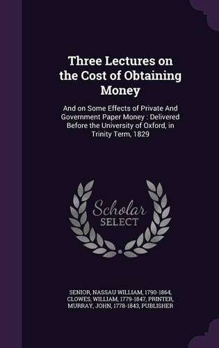 Three Lectures on the Cost of Obtaining Money And on Some Effects of Private And Government Paper Money: Delivered Before the University of Oxford, in Trinity Term, 1829