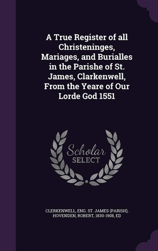 A True Register of All Christeninges, Mariages, and Burialles in the Parishe of St. James, Clarkenwell, From the Yeare of Our Lorde God 1551