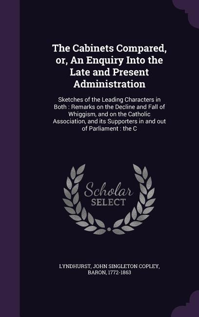 The Cabinets Compared, or, An Enquiry Into the Late and Present Administration: Sketches of the Leading Characters in Both: Remarks on the Decline and Fall of Whiggism, and on the Catholic Association, and its Supporters in and out of Parliament: the C