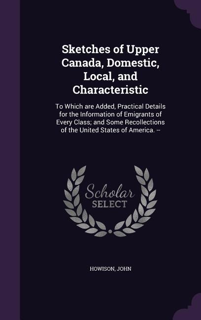 Sketches of Upper Canada, Domestic, Local, and Characteristic: To Which Are Added, Practical Details for the Information of Emigrants of Every Class;