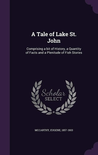 A Tale of Lake St. John Comprising a Bit of History, a Quantity of Facts and a Plenitude of Fish Stories