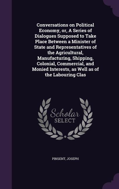 Conversations on Political Economy, or, A Series of Dialogues Supposed to Take Place Between a Minister of State and Representatives of the Agricultural, Manufacturing, Shipping, Colonial, Commercial, and Monied Interests, as Well as of the Labouring Clas