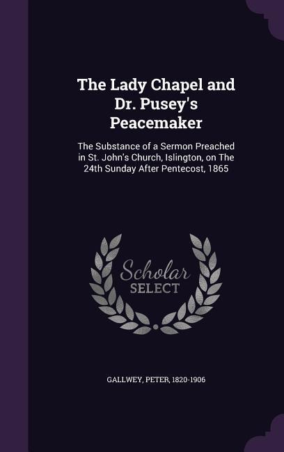 The Lady Chapel and Dr. Pusey's Peacemaker: The Substance of a Sermon Preached in St. John's Church, Islington, on The 24th Sunday After Pentecost, 1865