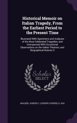 Historical Memoir on Italian Tragedy, From the Earliest Period to the Present Time: Illustrated With Specimens and Analyses of the Most Celebrated Tra