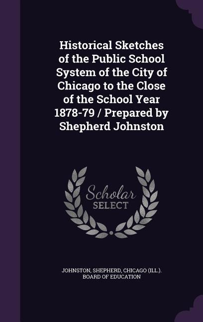 Historical Sketches of the Public School System of the City of Chicago to the Close of the School Year 1878-79 / Prepared by Shepherd Johnston