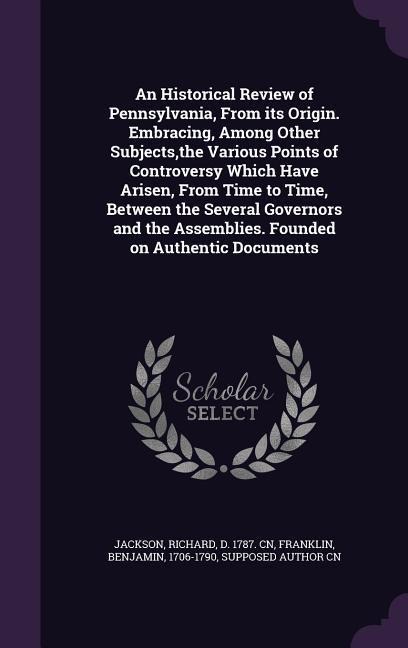 An Historical Review of Pennsylvania, From its Origin. Embracing, Among Other Subjects, the Various Points of Controversy Which Have Arisen, From Time to Time, Between the Several Governors and the Assemblies. Founded on Authentic Documents
