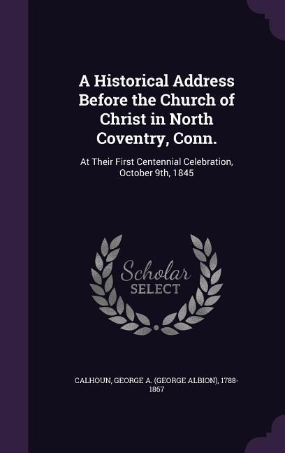A Historical Address Before the Church of Christ in North Coventry, Conn.: At Their First Centennial Celebration, October 9th, 1845