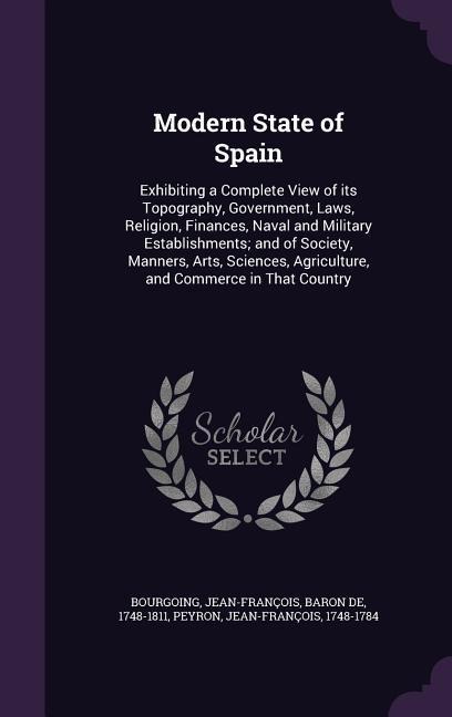 Modern State of Spain: Exhibiting a Complete View of its Topography, Government, Laws, Religion, Finances, Naval and Military Establishments; and of Society, Manners, Arts, Sciences, Agriculture, and Commerce in That Country