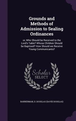 Grounds and Methods of Admission to Sealing Ordinances: or, Who Should be Received to the Lords Table? Whose Children Should be Baptised? How Should we Receive Young Communicants?