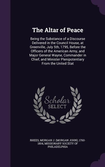 The Altar of Peace: Being the Substance of a Discourse Delivered in the Council House, at Greenville, July 5th, 1795, Before the Officers of the American Army, and Major General Wayne, Commander in Chief, and Minister Plenipotentiary From the United Stat