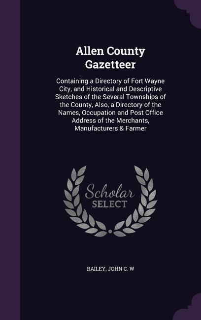 Allen County Gazetteer: Containing a Directory of Fort Wayne City, and Historical and Descriptive Sketches of the Several Townships of the County, Also, a Directory of the Names, Occupation and Post Office Address of the Merchants, Manufacturers & Farmer