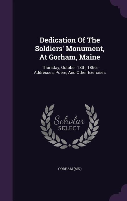 Dedication Of The Soldiers' Monument, At Gorham, Maine: Thursday, October 18th, 1866. Addresses, Poem, And Other Exercises