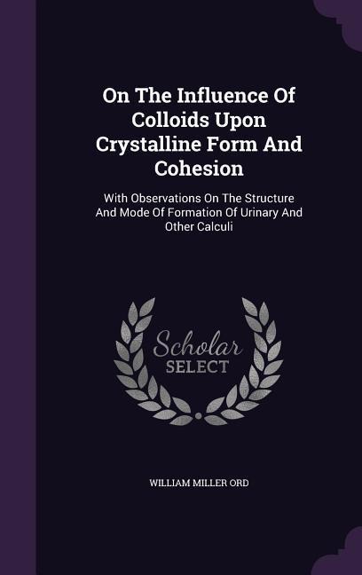On The Influence Of Colloids Upon Crystalline Form And Cohesion: With Observations On The Structure And Mode Of Formation Of Urinary And Other Calculi