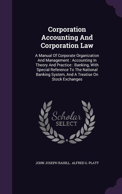 Corporation Accounting And Corporation Law: A Manual Of Corporate Organization And Management: Accounting In Theory And Practice: Banking, With Special Reference To The National Banking System, And A Treatise On Stock Exchanges