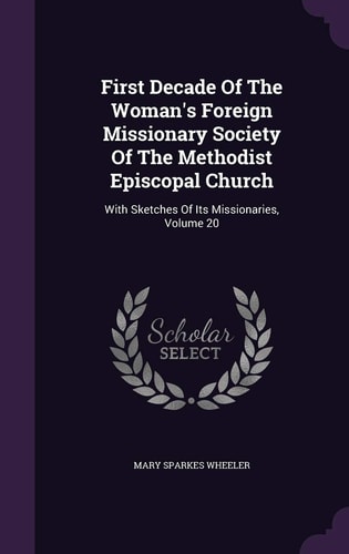 First Decade Of The Woman's Foreign Missionary Society Of The Methodist Episcopal Church With Sketches Of Its Missionaries, Volume 20