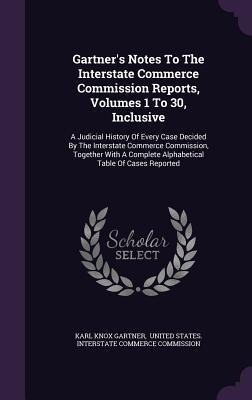 Gartner's Notes To The Interstate Commerce Commission Reports, Volumes 1 To 30, Inclusive: A Judicial History Of Every Case Decided By The Interstate Commerce Commission, Together With A Complete Alphabetical Table Of Cases Reported