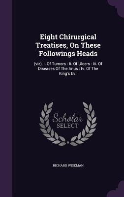 Eight Chirurgical Treatises, On These Followings Heads: (viz), I. Of Tumors: Ii. Of Ulcers: Iii. Of Diseases Of The Anus: Iv. Of The Kings Evil