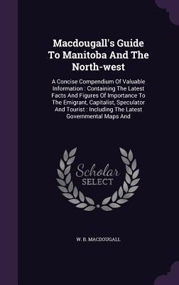 Macdougall's Guide To Manitoba And The North-west: A Concise Compendium Of Valuable Information: Containing The Latest Facts And Figures Of Importance To The Emigrant, Capitalist, Speculator And Tourist: Including The Latest Governmental Maps And