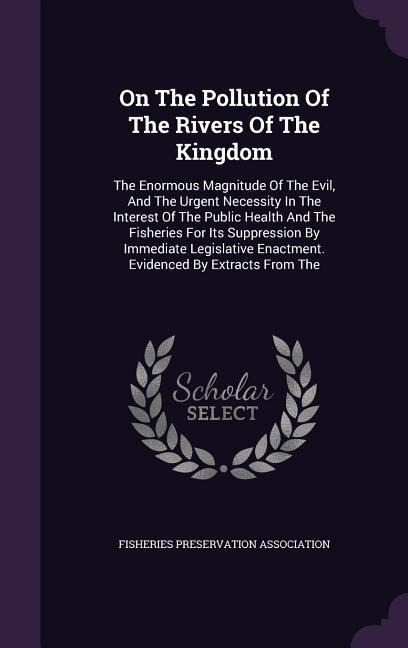 On The Pollution Of The Rivers Of The Kingdom: The Enormous Magnitude Of The Evil, And The Urgent Necessity In The Interest Of The Public Health And The Fisheries For Its Suppression By Immediate Legislative Enactment. Evidenced By Extracts From The