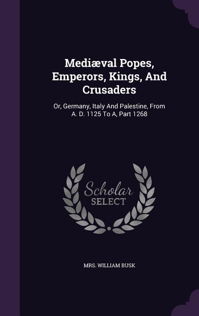 Mediæval Popes, Emperors, Kings, And Crusaders: Or, Germany, Italy And Palestine, From A. D. 1125 To A, Part 1268