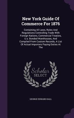 New York Guide Of Commerce For 1876: Containing All Laws, Rules And Regulations Controlling Trade With Foreign Nations, Commercial Treaties, U.s. Bonded Warehouses, And Compiled From Custom Records, A List Of Actual Importers Paying Duties At The