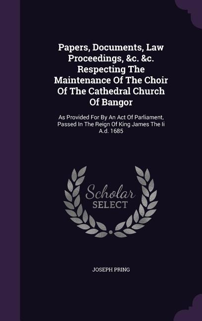 Papers, Documents, Law Proceedings, &c. &c. Respecting The Maintenance Of The Choir Of The Cathedral Church Of Bangor: As Provided For By An Act Of Parliament, Passed In The Reign Of King James The Ii A.d. 1685