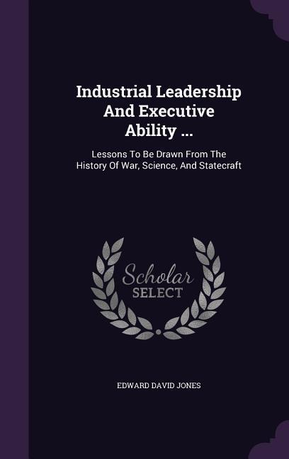 Industrial Leadership And Executive Ability ...: Lessons To Be Drawn From The History Of War, Science, And Statecraft