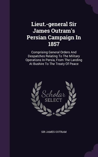 Lieut.-general Sir James Outrams Persian Campaign In 1857: Comprising General Orders And Despatches Relating To The Military Operations In Persia, From The Landing At Bushire To The Treaty Of Peace