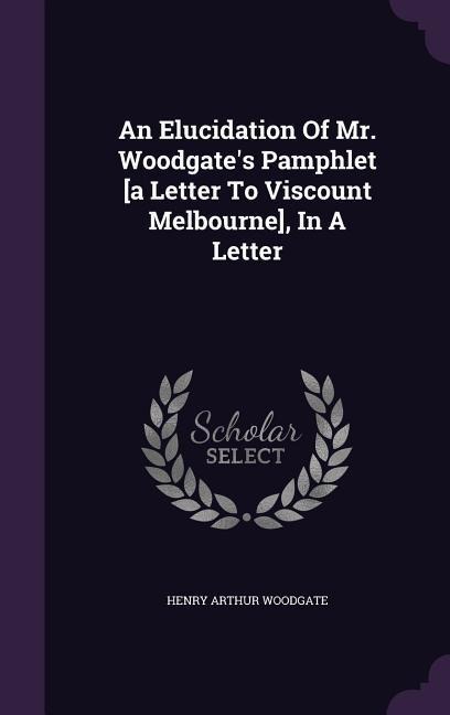 An Elucidation Of Mr. Woodgate's Pamphlet [a Letter To Viscount Melbourne], In A Letter