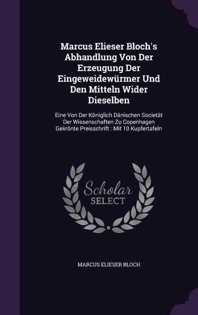 Marcus Elieser Bloch's Abhandlung Von Der Erzeugung Der Eingeweidewürmer Und Den Mitteln Wider Dieselben: Eine Von Der Königlich Dänischen Societät Der Wissenschaften Zu Copenhagen Gekrönte Preisschrift: Mit 10 Kupfertafeln