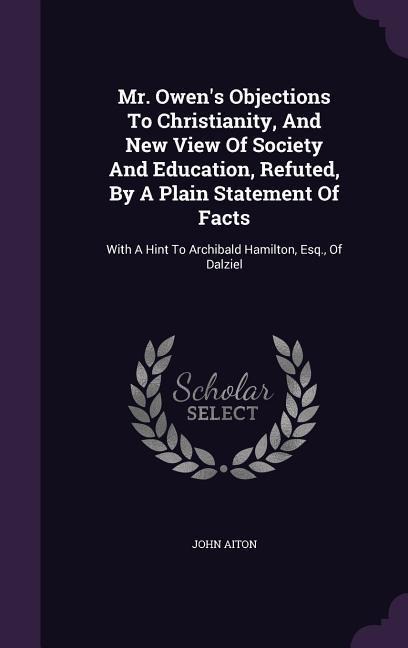 Mr. Owen's Objections To Christianity, And New View Of Society And Education, Refuted, By A Plain Statement Of Facts: With A Hint To Archibald Hamilton, Esq., Of Dalziel