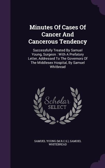 Minutes Of Cases Of Cancer And Cancerous Tendency: Successfully Treated By Samuel Young, Surgeon: With A Prefatory Letter, Addressed To The Governors Of The Middlesex Hospital, By Samuel Whitbread