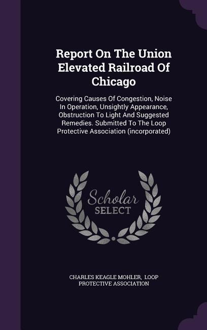 Report On The Union Elevated Railroad Of Chicago: Covering Causes Of Congestion, Noise In Operation, Unsightly Appearance, Obstruction To Light And Suggested Remedies. Submitted To The Loop Protective Association (incorporated)