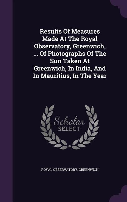 Results Of Measures Made At The Royal Observatory, Greenwich, ... Of Photographs Of The Sun Taken At Greenwich, In India, And In Mauritius, In The Year