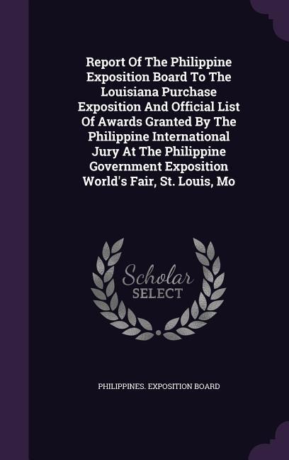 Report Of The Philippine Exposition Board To The Louisiana Purchase Exposition And Official List Of Awards Granted By The Philippine International Jury At The Philippine Government Exposition Worlds Fair, St. Louis, Mo