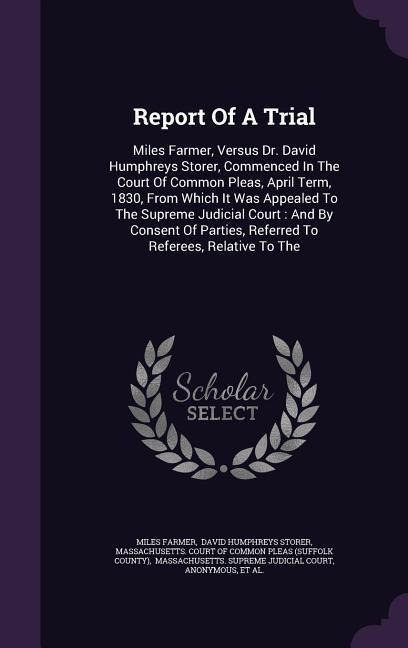 Report Of A Trial: Miles Farmer, Versus Dr. David Humphreys Storer, Commenced In The Court Of Common Pleas, April Term, 1830, From Which It Was Appealed To The Supreme Judicial Court: And By Consent Of Parties, Referred To Referees, Relative To The
