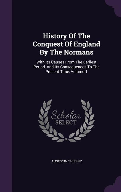 History Of The Conquest Of England By The Normans: With Its Causes From The Earliest Period, And Its Consequences To The Present Time, Volume 1