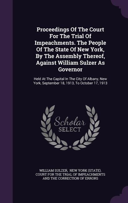 Proceedings Of The Court For The Trial Of Impeachments. The People Of The State Of New York, By The Assembly Thereof, Against William Sulzer As Govern