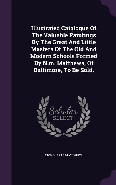 Illustrated Catalogue Of The Valuable Paintings By The Great And Little Masters Of The Old And Modern Schools Formed By N.m. Matthews, Of Baltimore, To Be Sold.