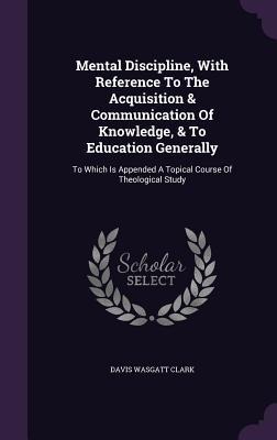 Mental Discipline, With Reference To The Acquisition & Communication Of Knowledge, & To Education Generally: To Which Is Appended A Topical Course Of Theological Study