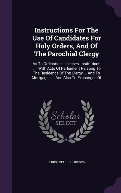 Instructions For The Use Of Candidates For Holy Orders, And Of The Parochial Clergy: As To Ordination, Licenses, Institutions ...: With Acts Of Parliament Relating To The Residence Of The Clergy ... And To Mortgages ... And Also To Exchanges Of