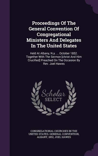 Proceedings Of The General Convention Of Congregational Ministers And Delegates In The United States: Held At Albany, N.y. ... October 1852. Together With The Sermon [christ And Him Crucified] Preached On The Occasion By Rev. Joel Hawes