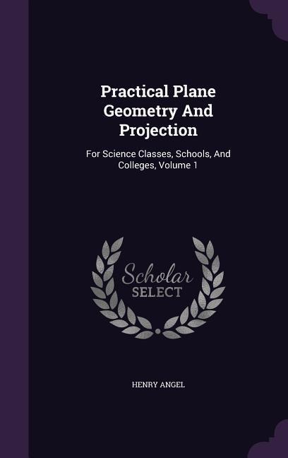 Practical Plane Geometry And Projection: For Science Classes, Schools, And Colleges, Volume 1