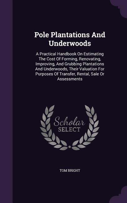 Pole Plantations And Underwoods: A Practical Handbook On Estimating The Cost Of Forming, Renovating, Improving, And Grubbing Plantations And Underwoods, Their Valuation For Purposes Of Transfer, Rental, Sale Or Assessments