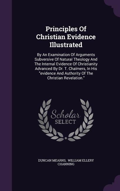 Principles Of Christian Evidence Illustrated: By An Examination Of Arguments Subversive Of Natural Theology And The Internal Evidence Of Christianity Advanced By Dr. T. Chalmers, In His "evidence And Authority Of The Christian Revelation."