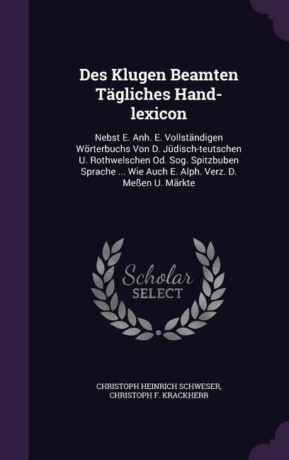 Des Klugen Beamten Tägliches Hand-lexicon: Nebst E. Anh. E. Vollständigen Wörterbuchs Von D. Jüdisch-teutschen U. Rothwelschen Od. Sog. Spitzbuben Spr