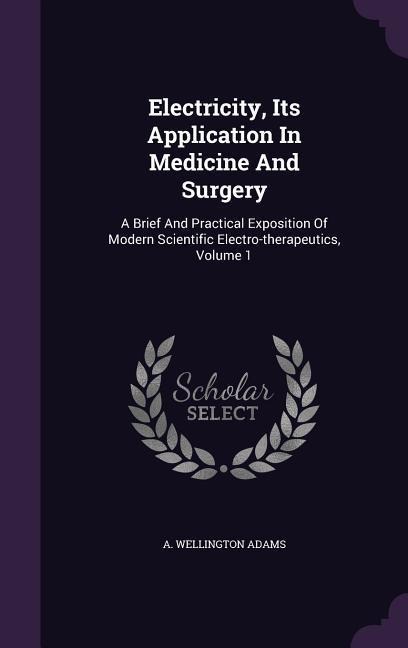 Electricity, Its Application In Medicine And Surgery: A Brief And Practical Exposition Of Modern Scientific Electro-therapeutics, Volume 1