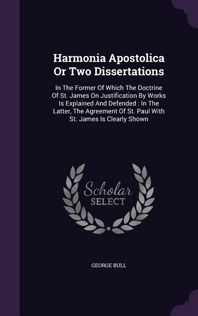 Harmonia Apostolica Or Two Dissertations: In The Former Of Which The Doctrine Of St. James On Justification By Works Is Explained And Defended: In The Latter, The Agreement Of St. Paul With St. James Is Clearly Shown